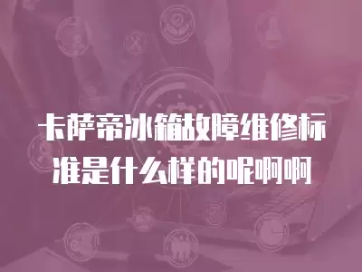 卡萨帝冰箱故障维修标准是什么样的呢啊啊