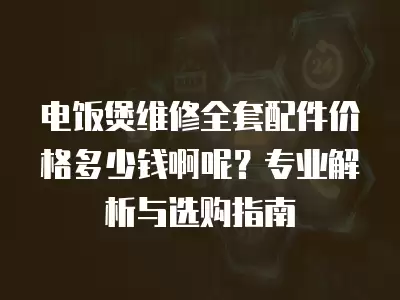 电饭煲维修全套配件价格多少钱啊呢？专业解析与选购指南