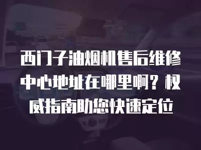 西门子油烟机售后维修中心地址在哪里啊？权威指南助您快速定位