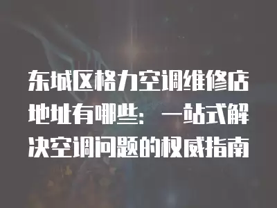 东城区格力空调维修店地址有哪些:一站式解决空调问题的权威指南