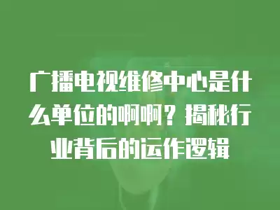 广播电视维修中心是什么单位的啊啊?揭秘行业背后的运作逻辑
