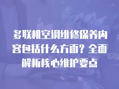 多联机空调维修保养内容包括什么方面?全面解析核心维护要点