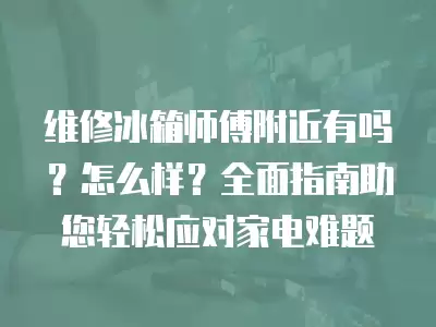 附近家电冰箱维修,赫章冰箱家电维修师傅怎么样