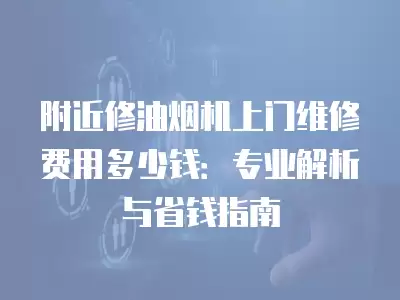 附近修油烟机上门维修费用多少钱:专业解析与省钱指南