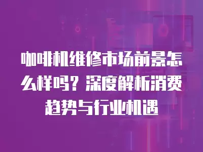 咖啡机维修市场前景怎么样吗?深度解析消费趋势与行业机遇