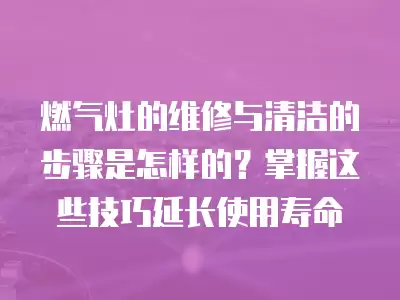 燃气灶的维修与清洁的步骤是怎样的?掌握这些技巧延长使用寿命
