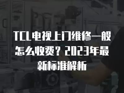 TCL电视上门维修一般怎么收费?2023年最新标准解析 TCL电视上门维修一般怎么收费?2023年最新标准解析