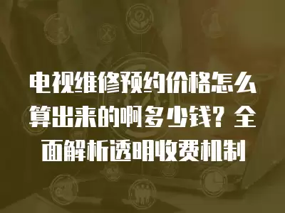 电视维修预约价格怎么算出来的啊多少钱?全面解析透明收费机制