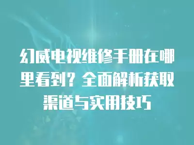 幻威电视维修手册在哪里看到？全面解析获取渠道与实用技巧