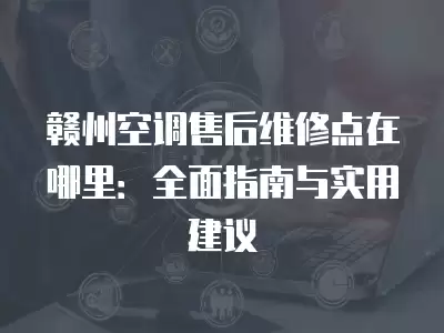 赣州空调售后维修点在哪里:全面指南与实用建议