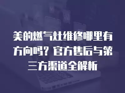 美的燃气灶维修哪里有方向吗？官方售后与第三方渠道全解析