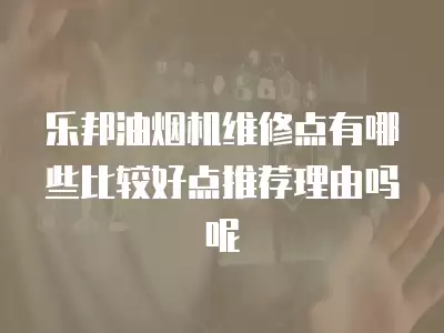 乐邦油烟机维修点有哪些比较好点推荐理由吗呢