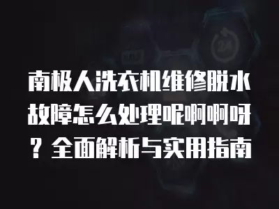 南极人洗衣机维修脱水故障怎么处理呢啊啊呀？全面解析与实用指南
