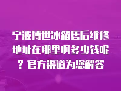 宁波博世冰箱售后维修地址在哪里啊多少钱呢？官方渠道为您解答