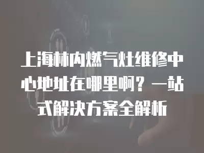 上海林内燃气灶维修中心地址在哪里啊?一站式解决方案全解析