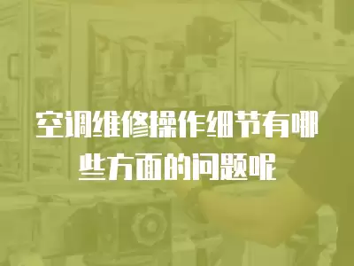 空调维修操作细节有哪些方面的问题呢