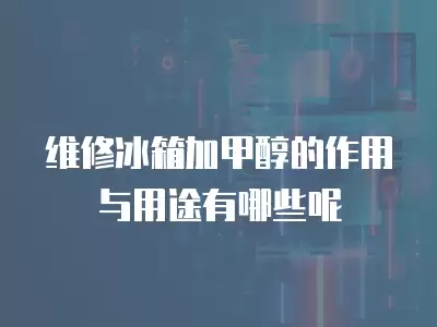 维修冰箱加甲醇的作用与用途有哪些呢