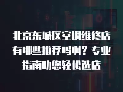 北京东城区空调维修店有哪些推荐吗啊?专业指南助您轻松选店