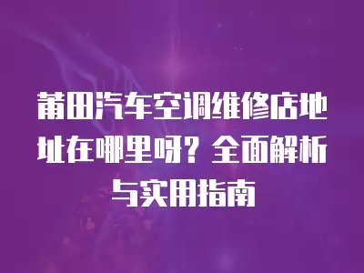 莆田汽车空调维修店地址在哪里呀？全面解析与实用指南