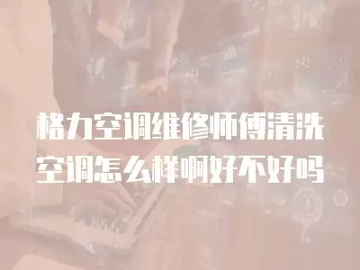 格力空调维修师傅清洗空调怎么样啊好不好吗