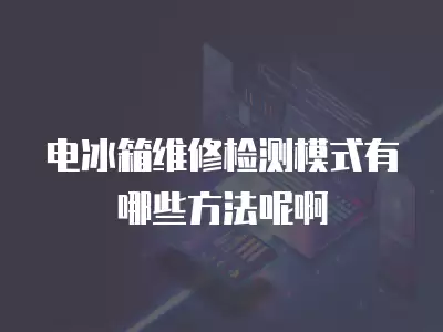 电冰箱维修检测模式有哪些方法呢啊