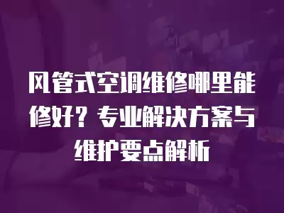 风管式空调维修哪里能修好?专业解决方案与维护要点解析