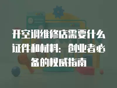 开空调维修店需要什么证件和材料：创业者必备的权威指南