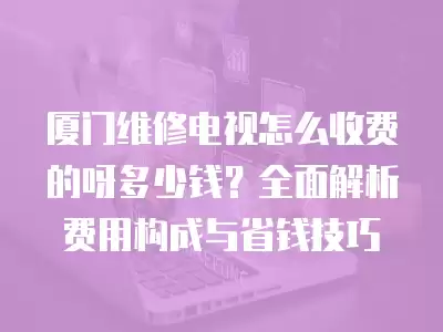 厦门维修电视怎么收费的呀多少钱?全面解析费用构成与省钱技巧