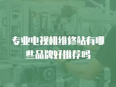 专业电视机维修站有哪些品牌好推荐吗