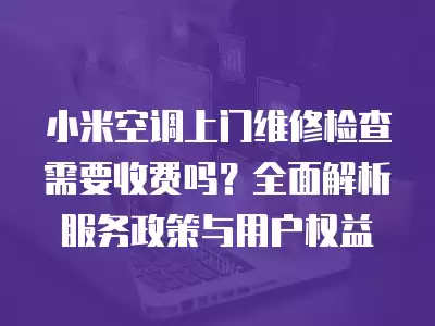 小米空调上门维修检查需要收费吗?全面解析服务政策与用户权益