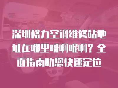 深圳格力空调维修站地址在哪里呀啊呢啊？全面指南助您快速定位