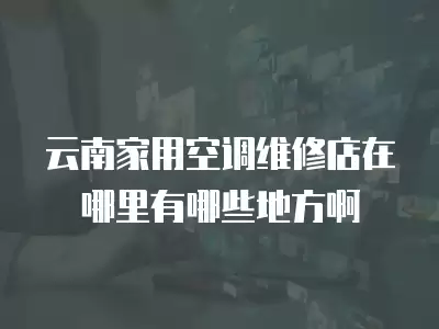 云南家用空调维修店在哪里有哪些地方啊