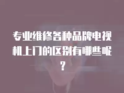 专业维修各种品牌电视机上门的区别有哪些呢？