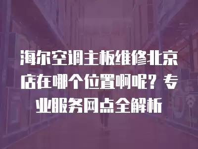 海尔空调主板维修北京店在哪个位置啊呢?专业服务网点全解析
