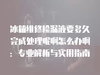 冰箱维修检漏液要多久完成处理呢啊怎么办啊：专业解析与实用指南