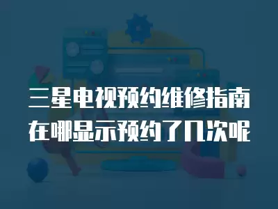 三星电视预约维修指南在哪显示预约了几次呢