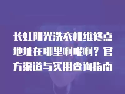 长虹阳光洗衣机维修点地址在哪里啊呢啊?官方渠道与实用查询指南