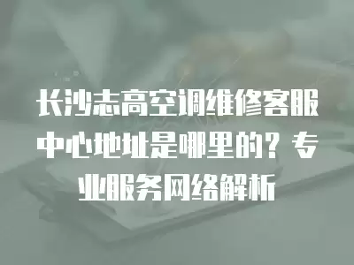 长沙志高空调维修客服中心地址是哪里的?专业服务网络解析