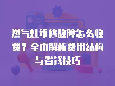 燃气灶维修故障怎么收费？全面解析费用结构与省钱技巧