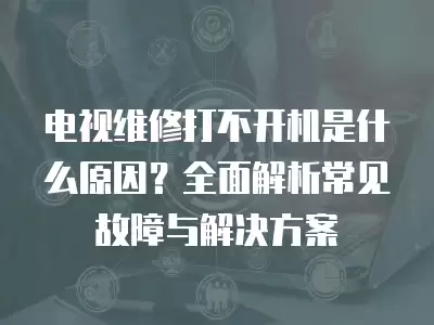 电视维修打不开机是什么原因?全面解析常见故障与解决方案