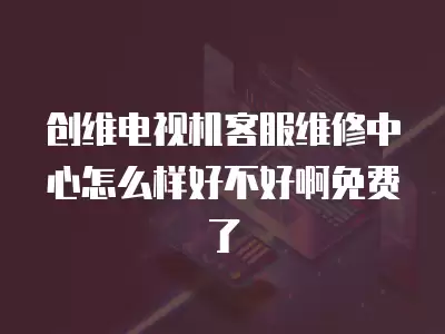 创维电视机客服维修中心怎么样好不好啊免费了