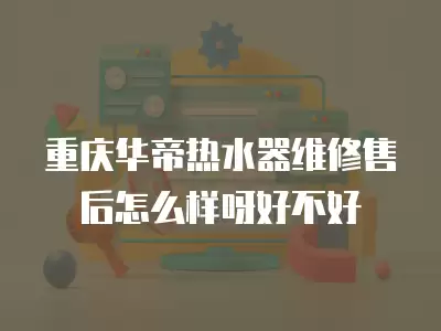 重庆华帝热水器维修售后怎么样呀好不好