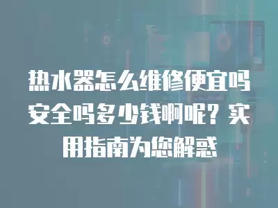 热水器怎么维修便宜吗安全吗多少钱啊呢?实用指南为您解惑