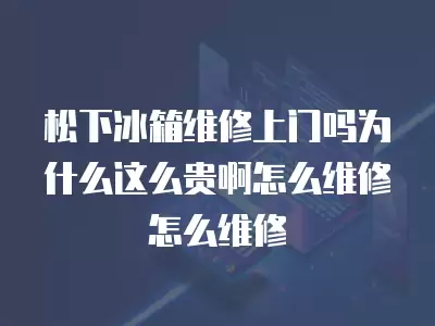 松下冰箱维修上门吗为什么这么贵啊怎么维修怎么维修