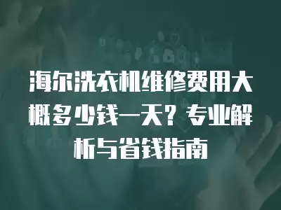 海尔洗衣机维修费用大概多少钱一天?专业解析与省钱指南