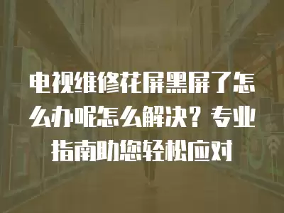 电视维修花屏黑屏了怎么办呢怎么解决?专业指南助您轻松应对
