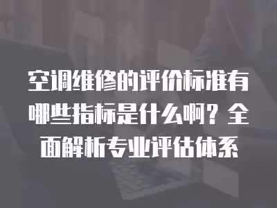 空调维修的评价标准有哪些指标是什么啊？全面解析专业评估体系