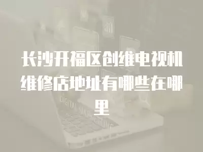 长沙开福区创维电视机维修店地址有哪些在哪里