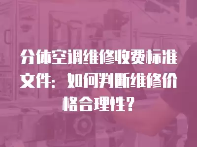 分体空调维修收费标准文件:如何判断维修价格合理性?