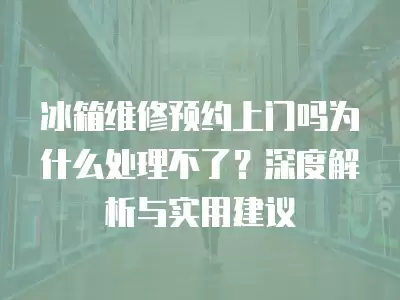 冰箱维修预约上门吗为什么处理不了？深度解析与实用建议